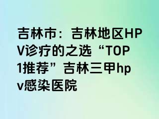 吉林市：吉林地区HPV诊疗的之选“TOP1推荐”吉林三甲hpv感染医院