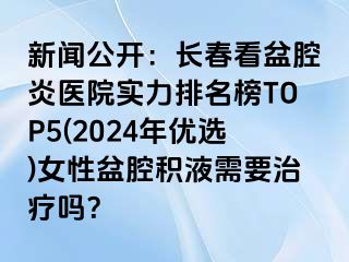 新闻公开：长春看盆腔炎医院实力排名榜TOP5(2024年优选)女性盆腔积液需要治疗吗？