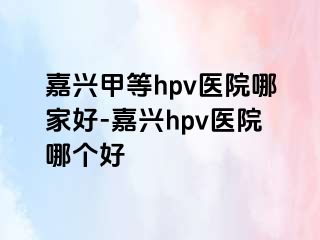 嘉兴甲等hpv医院哪家好-嘉兴hpv医院哪个好