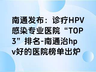 南通发布：诊疗HPV感染专业医院“TOP3”排名-南通治hpv好的医院榜单出炉