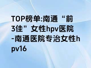 TOP榜单:南通“前3佳”女性hpv医院-南通医院专治女性hpv16