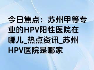 今日焦点：苏州甲等专业的HPV阳性医院在哪儿_热点资讯_苏州HPV医院是哪家