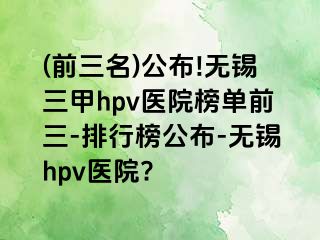 (前三名)公布!无锡三甲hpv医院榜单前三-排行榜公布-无锡hpv医院?