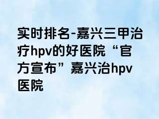 实时排名-嘉兴三甲治疗hpv的好医院“官方宣布”嘉兴治hpv医院