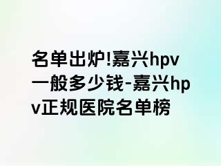 名单出炉!嘉兴hpv一般多少钱-嘉兴hpv正规医院名单榜