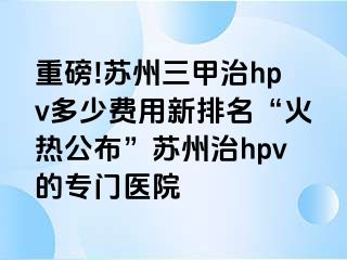 重磅!苏州三甲治hpv多少费用新排名“火热公布”苏州治hpv的专门医院