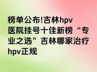 榜单公布!吉林hpv医院挂号十佳新榜“专业之选”吉林哪家治疗hpv正规