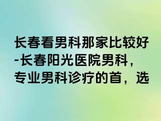 长春看男科那家比较好-长春阳光医院男科，专业男科诊疗的首，选