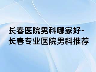 长春医院男科哪家好-长春专业医院男科推荐