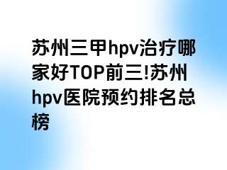 苏州三甲hpv治疗哪家好TOP前三!苏州hpv医院预约排名总榜