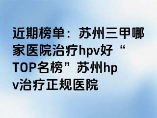 近期榜单：苏州三甲哪家医院治疗hpv好“TOP名榜”苏州hpv治疗正规医院