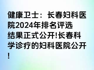 健康卫士：长春妇科医院2024年排名评选结果正式公开!长春科学诊疗的妇科医院公开!