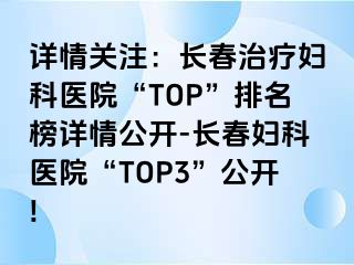 详情关注：长春治疗妇科医院“TOP”排名榜详情公开-长春妇科医院“TOP3”公开!