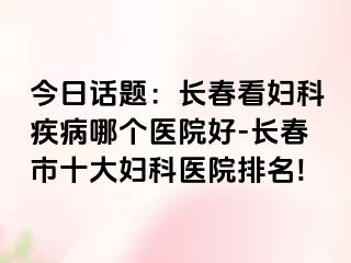 今日话题：长春看妇科疾病哪个医院好-长春市十大妇科医院排名!