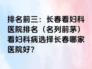 排名前三：长春看妇科医院排名（名列前茅）看妇科病选择长春哪家医院好？