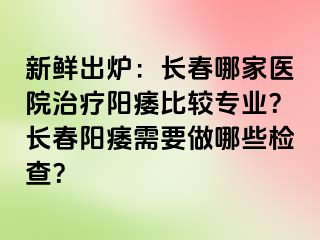 新鲜出炉：长春哪家医院治疗阳痿比较专业？长春阳痿需要做哪些检查？