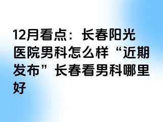 12月看点：长春阳光医院男科怎么样“近期发布”长春看男科哪里好