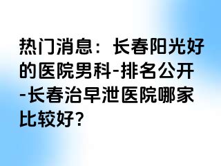 热门消息：长春阳光好的医院男科-排名公开-长春治早泄医院哪家比较好？