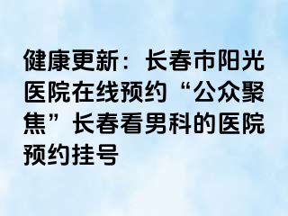 健康更新：长春市阳光医院在线预约“公众聚焦”长春看男科的医院预约挂号