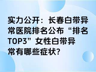 实力公开：长春白带异常医院排名公布“排名TOP3”女性白带异常有哪些症状？