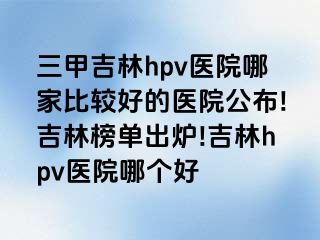 三甲吉林hpv医院哪家比较好的医院公布!吉林榜单出炉!吉林hpv医院哪个好