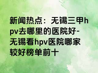 新闻热点：无锡三甲hpv去哪里的医院好-无锡看hpv医院哪家较好榜单前十