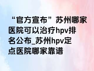 “官方宣布”苏州哪家医院可以治疗hpv排名公布_苏州hpv定点医院哪家靠谱