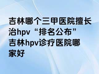 吉林哪个三甲医院擅长治hpv“排名公布”吉林hpv诊疗医院哪家好