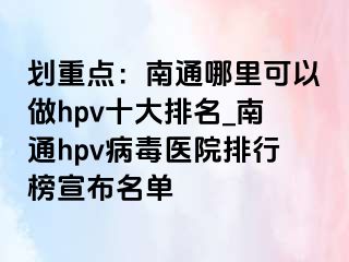 划重点：南通哪里可以做hpv十大排名_南通hpv病毒医院排行榜宣布名单