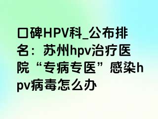 口碑HPV科_公布排名：苏州hpv治疗医院“专病专医”感染hpv病毒怎么办