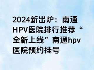 2024新出炉：南通HPV医院排行推荐“全新上线”南通hpv医院预约挂号