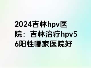 2024吉林hpv医院：吉林治疗hpv56阳性哪家医院好