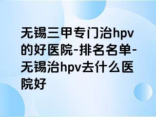 无锡三甲专门治hpv的好医院-排名名单-无锡治hpv去什么医院好