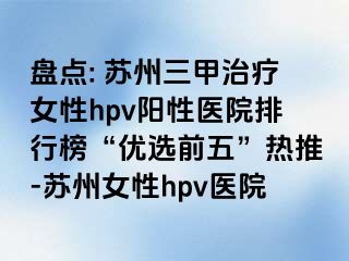 盘点: 苏州三甲治疗女性hpv阳性医院排行榜“优选前五”热推-苏州女性hpv医院