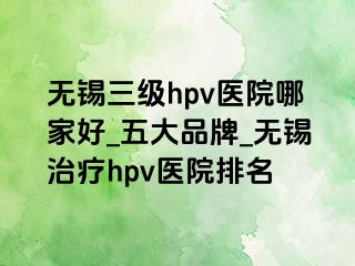 无锡三级hpv医院哪家好_五大品牌_无锡治疗hpv医院排名