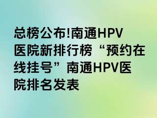 总榜公布!南通HPV医院新排行榜“预约在线挂号”南通HPV医院排名发表