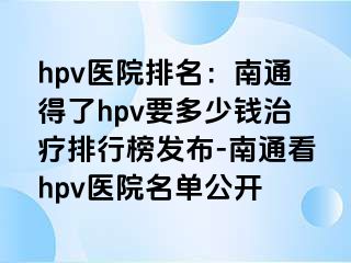 hpv医院排名：南通得了hpv要多少钱治疗排行榜发布-南通看hpv医院名单公开