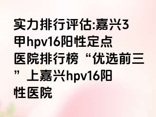 实力排行评估:嘉兴3甲hpv16阳性定点医院排行榜“优选前三”上嘉兴hpv16阳性医院