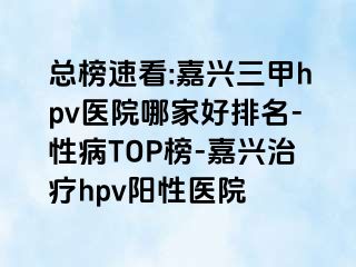 总榜速看:嘉兴三甲hpv医院哪家好排名-性病TOP榜-嘉兴治疗hpv阳性医院