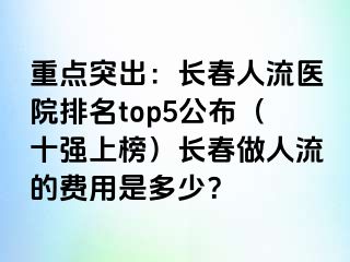 重点突出：长春人流医院排名top5公布（十强上榜）长春做人流的费用是多少？