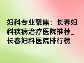 妇科专业聚焦：长春妇科疾病治疗医院推荐_长春妇科医院排行榜