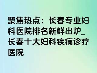 聚焦热点：长春专业妇科医院排名新鲜出炉_长春十大妇科疾病诊疗医院