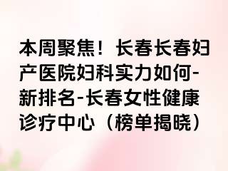 本周聚焦！长春长春妇产医院妇科实力如何-新排名-长春女性健康诊疗中心（榜单揭晓）