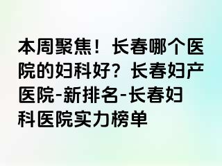 本周聚焦！长春哪个医院的妇科好？长春妇产医院-新排名-长春妇科医院实力榜单