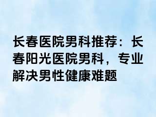 长春医院男科推荐：长春阳光医院男科，专业解决男性健康难题