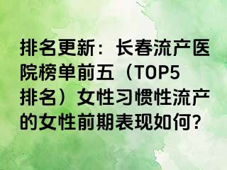 排名更新：长春流产医院榜单前五（TOP5排名）女性习惯性流产的女性前期表现如何？