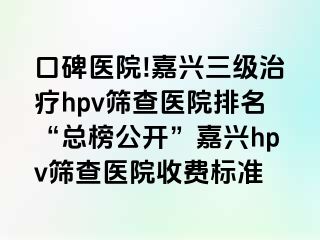 口碑医院!嘉兴三级治疗hpv筛查医院排名“总榜公开”嘉兴hpv筛查医院收费标准