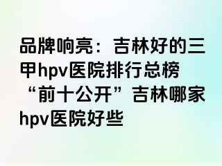 品牌响亮：吉林好的三甲hpv医院排行总榜“前十公开”吉林哪家hpv医院好些