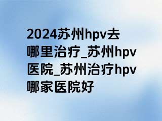 2024苏州hpv去哪里治疗_苏州hpv医院_苏州治疗hpv哪家医院好