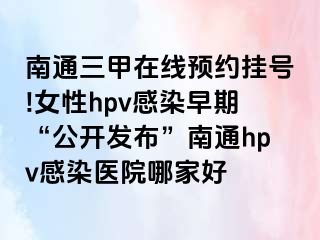 南通三甲在线预约挂号!女性hpv感染早期“公开发布”南通hpv感染医院哪家好